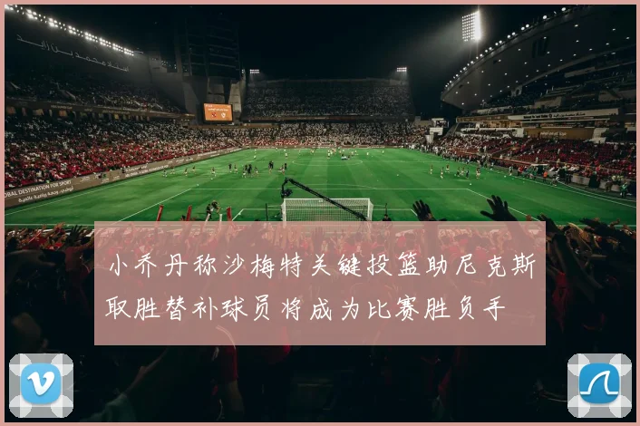 小乔丹称沙梅特关键投篮助尼克斯取胜替补球员将成为比赛胜负手