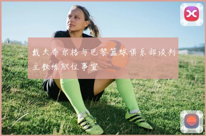 戴夫乔尔格与巴黎篮球俱乐部谈判主教练职位事宜