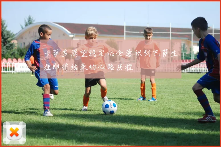 卡萨多渴望稳定机会意识到巴萨生涯即将结束的心路历程