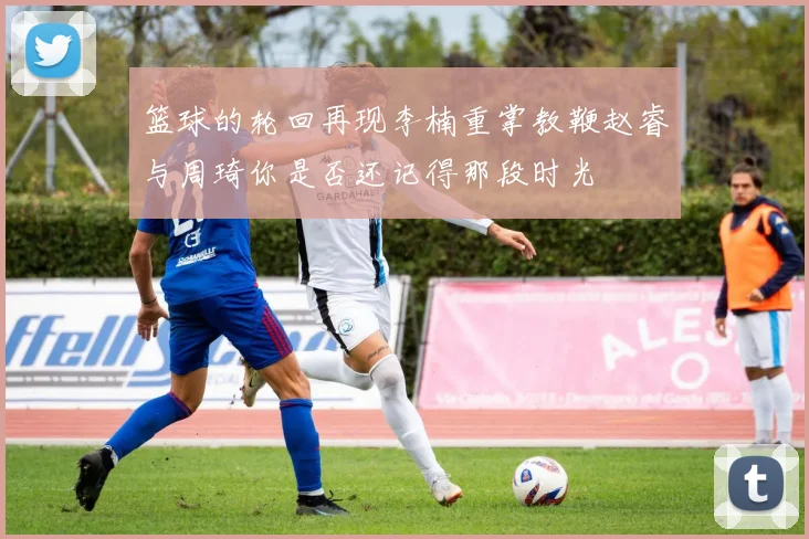 篮球的轮回再现李楠重掌教鞭赵睿与周琦你是否还记得那段时光