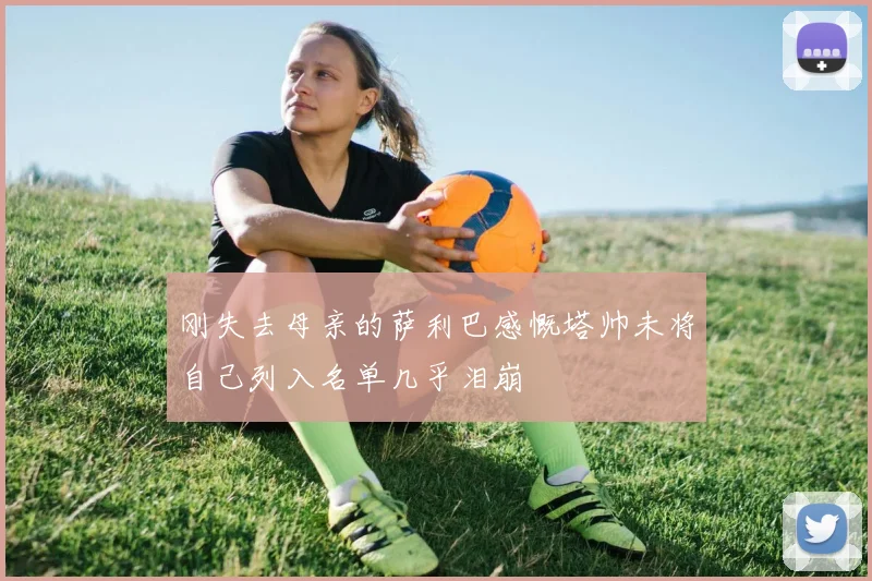 刚失去母亲的萨利巴感慨塔帅未将自己列入名单几乎泪崩