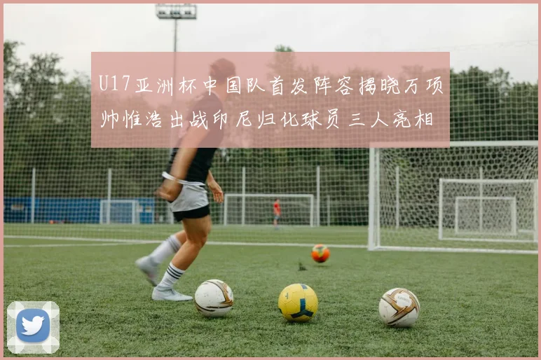 U17亚洲杯中国队首发阵容揭晓万项帅惟浩出战印尼归化球员三人亮相