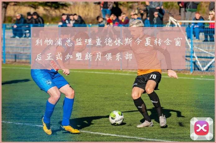 利物浦总监理查德休斯今夏转会窗后正式加盟新月俱乐部