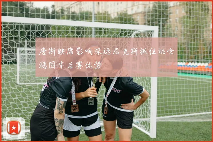 唐斯缺席影响深远尼克斯抓住机会稳固季后赛优势