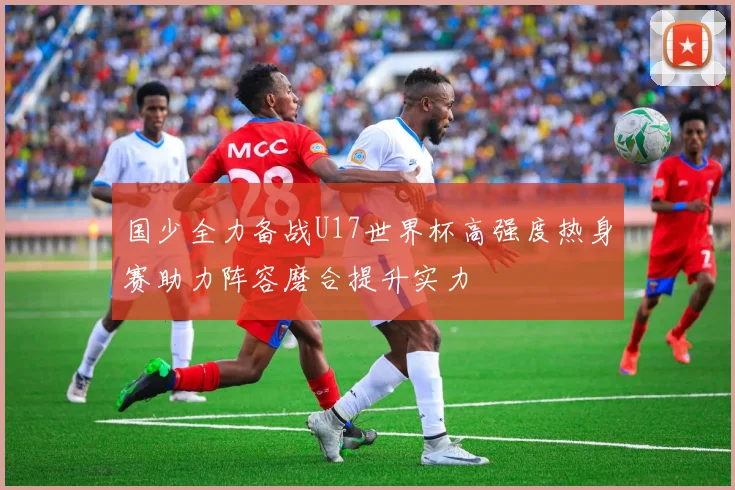 国少全力备战U17世界杯高强度热身赛助力阵容磨合提升实力