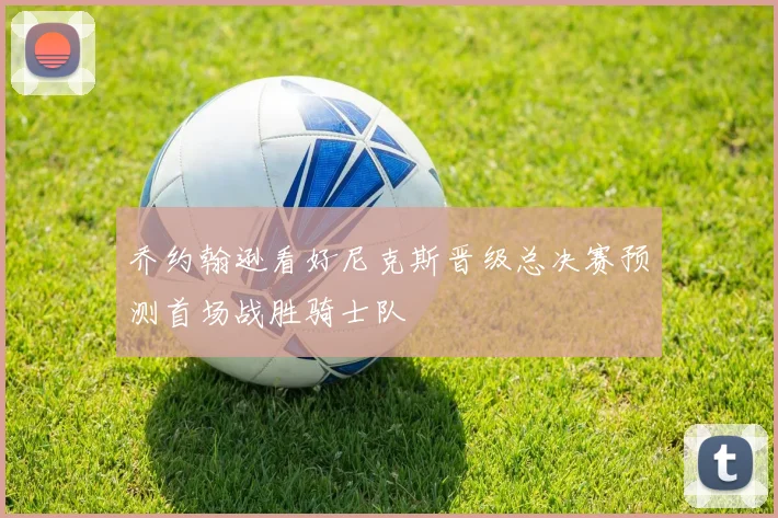 乔约翰逊看好尼克斯晋级总决赛预测首场战胜骑士队