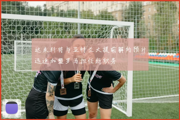 达米科将与亚特兰大提前解约预计迅速加盟罗马担任新职务