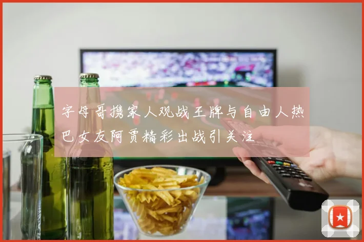 字母哥携家人观战王牌与自由人热巴女友阿贾精彩出战引关注