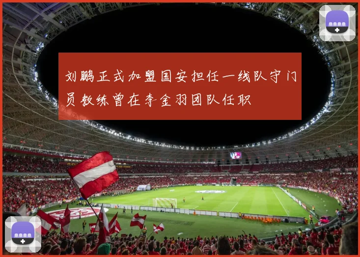 刘鹏正式加盟国安担任一线队守门员教练曾在李金羽团队任职