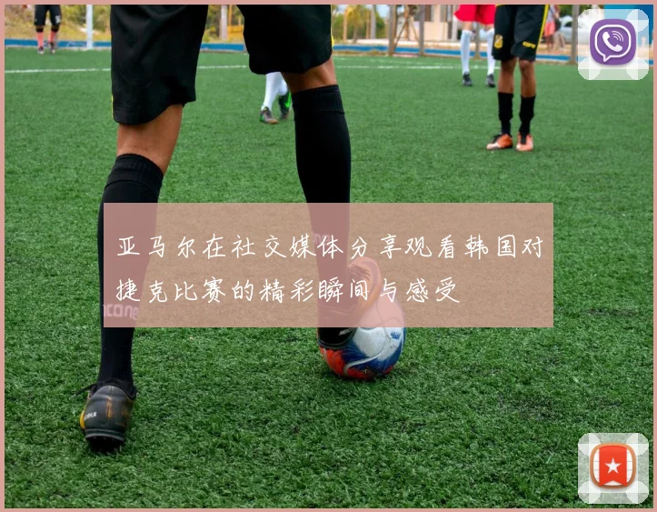 亚马尔在社交媒体分享观看韩国对捷克比赛的精彩瞬间与感受