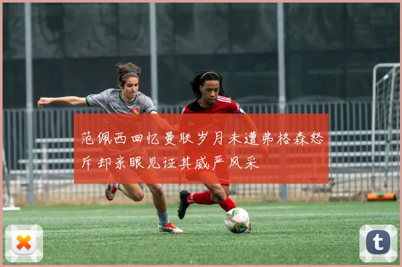 范佩西回忆曼联岁月未遭弗格森怒斥却亲眼见证其威严风采