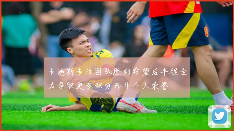 卡迪斯专注团队胜利希望后半程全力争取更多积分而非个人荣誉