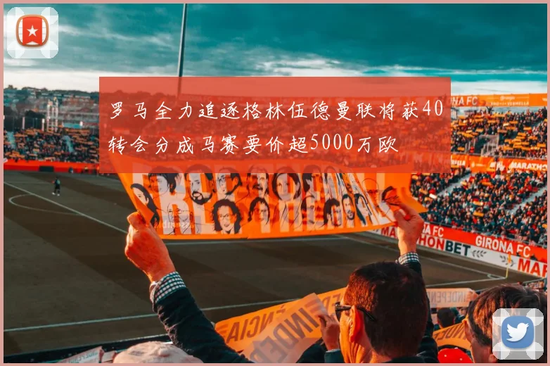 罗马全力追逐格林伍德曼联将获40转会分成马赛要价超5000万欧