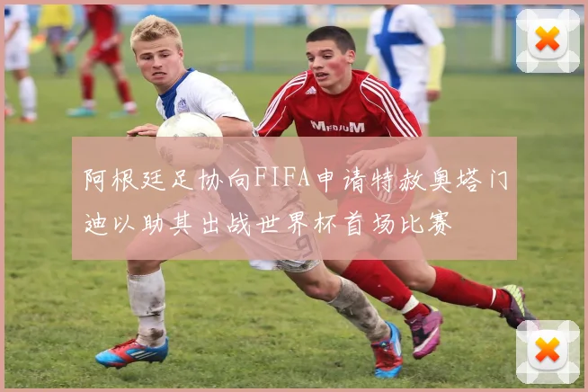 阿根廷足协向FIFA申请特赦奥塔门迪以助其出战世界杯首场比赛