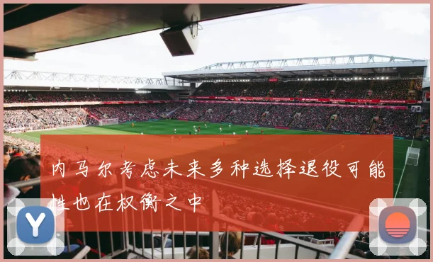 内马尔考虑未来多种选择退役可能性也在权衡之中