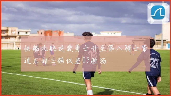快船北航逆袭勇士升至第八骑士紧追东部三强仅差05胜场