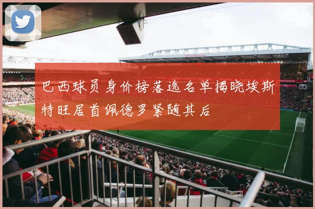 巴西球员身价榜落选名单揭晓埃斯特旺居首佩德罗紧随其后