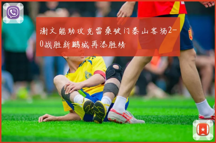 谢文能助攻克雷桑破门泰山客场2-0战胜新鹏城再添胜绩