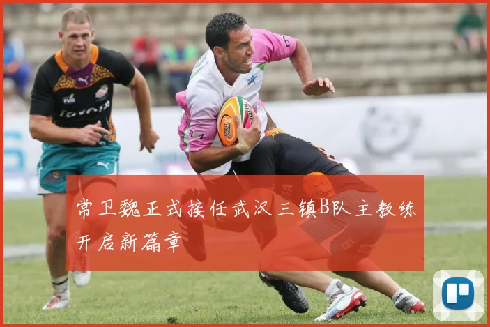 常卫魏正式接任武汉三镇B队主教练开启新篇章