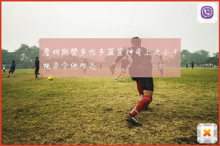 詹姆斯赞多伦多篮筐神奇上次小卡绝杀令他难忘