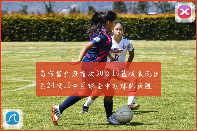 乌布雷生涯首次30分10篮板表现出色24投10中罚球全中助球队获胜
