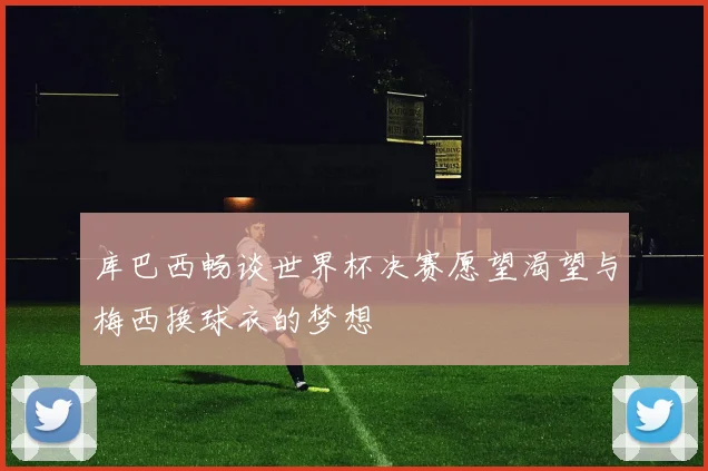 库巴西畅谈世界杯决赛愿望渴望与梅西换球衣的梦想