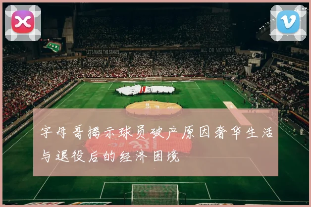 字母哥揭示球员破产原因奢华生活与退役后的经济困境