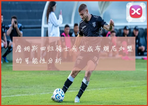 詹姆斯回归骑士或促成布朗尼加盟的可能性分析