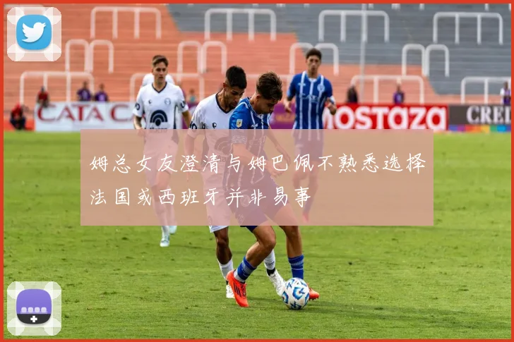 姆总女友澄清与姆巴佩不熟悉选择法国或西班牙并非易事