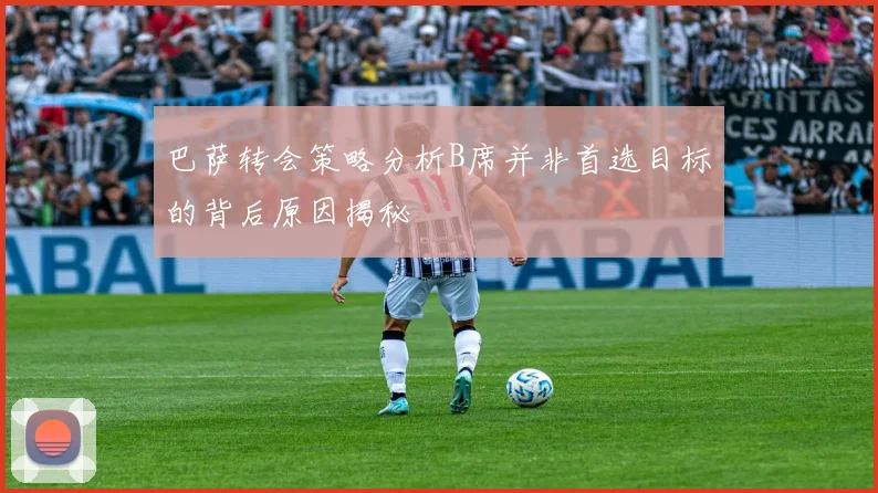 巴萨转会策略分析B席并非首选目标的背后原因揭秘